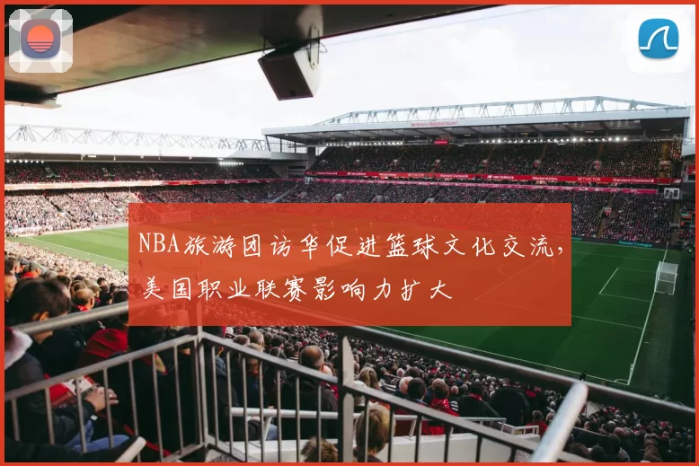 NBA旅游团访华促进篮球文化交流，美国职业联赛影响力扩大