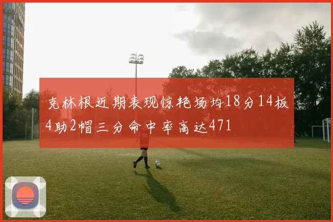 克林根近期表现惊艳场均18分14板4助2帽三分命中率高达471