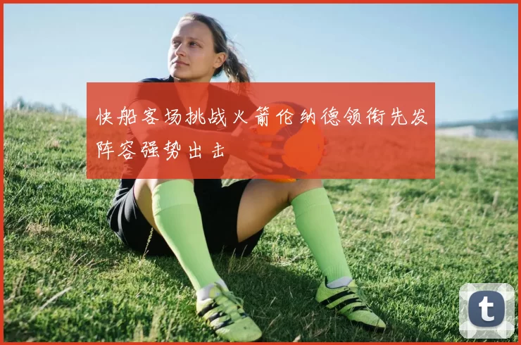 快船客场挑战火箭伦纳德领衔先发阵容强势出击