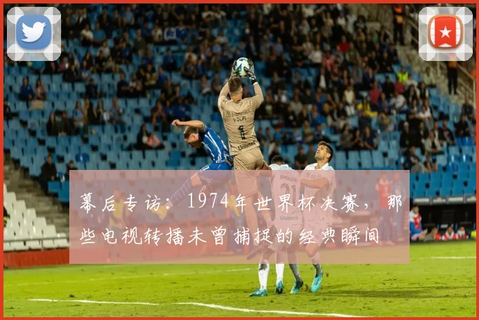 幕后专访:1974年世界杯决赛,那些电视转播未曾捕捉的经典瞬间
