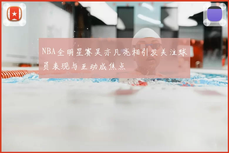 NBA全明星赛吴亦凡亮相引发关注球员表现与互动成焦点