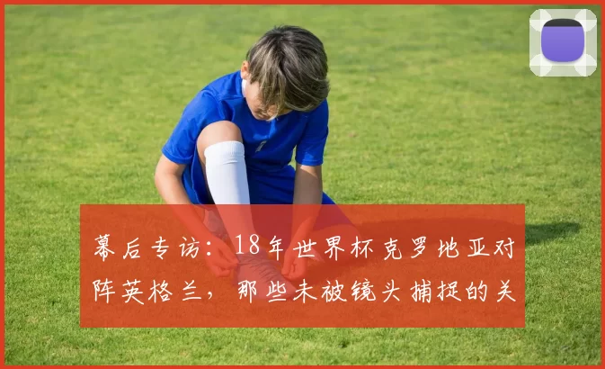 幕后专访:18年世界杯克罗地亚对阵英格兰,那些未被镜头捕捉的关键瞬间