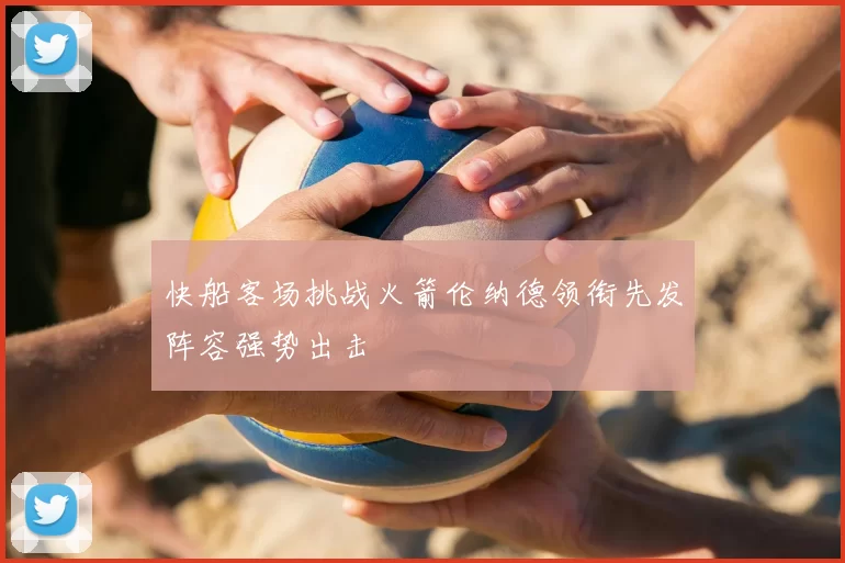快船客场挑战火箭伦纳德领衔先发阵容强势出击