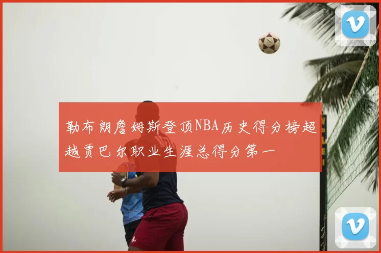 勒布朗詹姆斯登顶NBA历史得分榜超越贾巴尔职业生涯总得分第一
