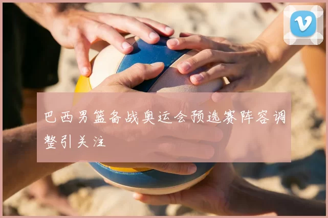 巴西男篮备战奥运会预选赛阵容调整引关注