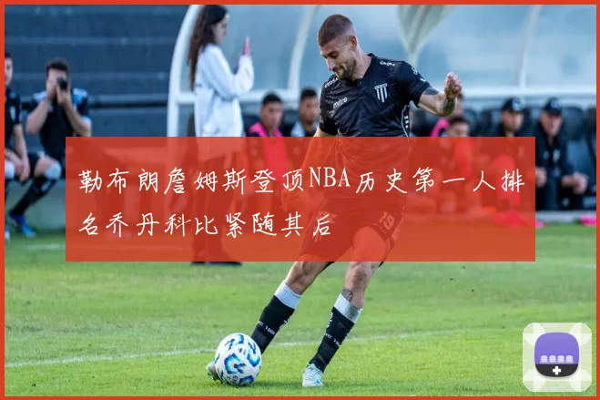 勒布朗詹姆斯登顶NBA历史第一人排名乔丹科比紧随其后