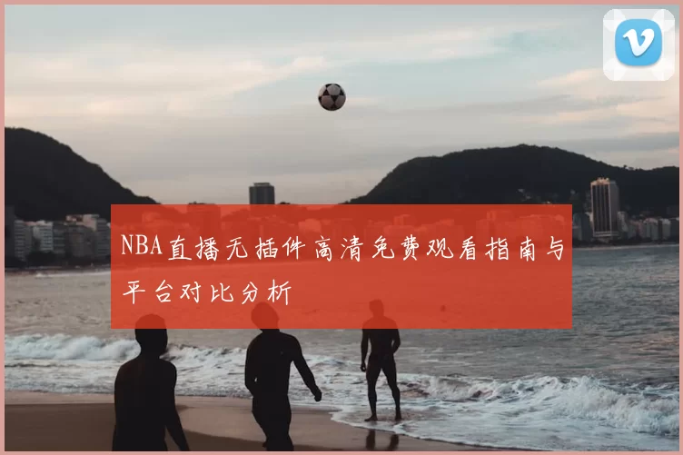 NBA直播无插件高清免费观看指南与平台对比分析