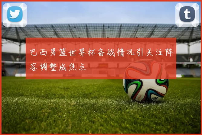 巴西男篮世界杯备战情况引关注阵容调整成焦点