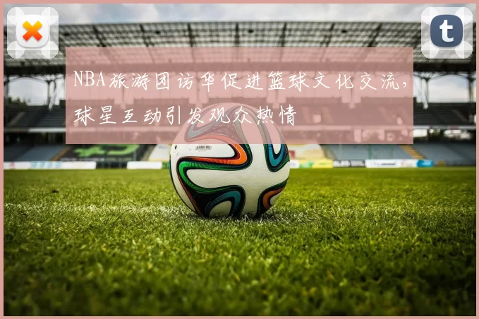 NBA旅游团访华促进篮球文化交流，球星互动引发观众热情