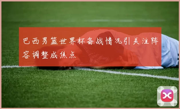 巴西男篮世界杯备战情况引关注阵容调整成焦点