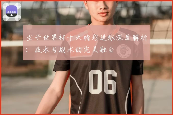 女子世界杯十大精彩进球深度解析：技术与战术的完美融合