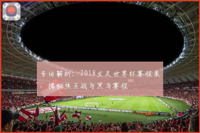 专访解析:2018女足世界杯赛程表,揭秘焦点战与黑马赛程