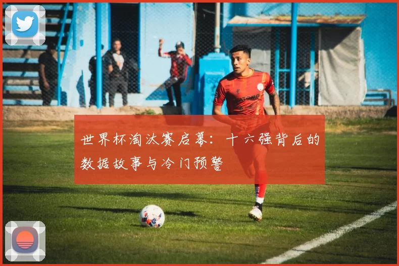 世界杯淘汰赛启幕:十六强背后的数据故事与冷门预警