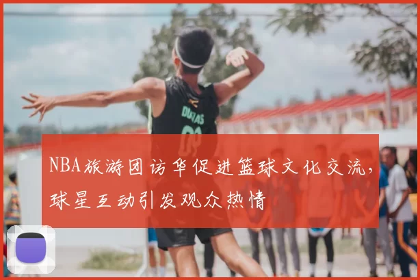 NBA旅游团访华促进篮球文化交流，球星互动引发观众热情