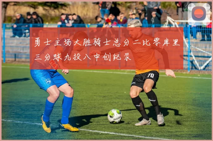 勇士主场大胜骑士总分二比零库里三分球九投八中创纪录