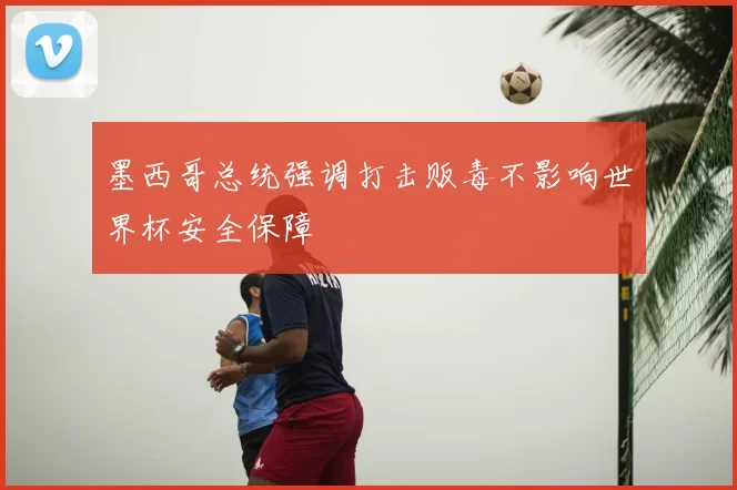 墨西哥总统强调打击贩毒不影响世界杯安全保障