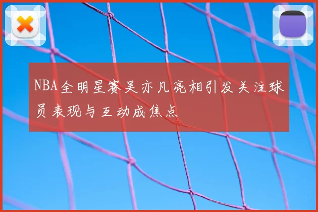 NBA全明星赛吴亦凡亮相引发关注球员表现与互动成焦点