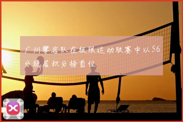 广州攀岩队在极限运动联赛中以56分稳居积分榜首位