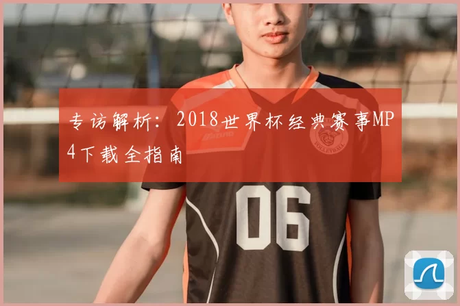 专访解析:2018世界杯经典赛事MP4下载全指南
