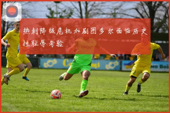 热刺降级危机加剧图多尔面临历史性耻辱考验