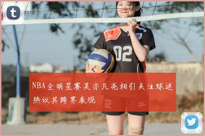 NBA全明星赛吴亦凡亮相引关注球迷热议其跨界表现