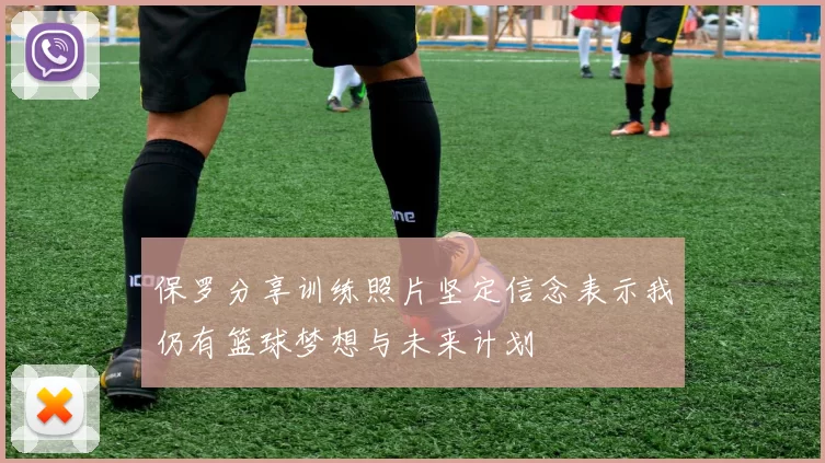 保罗分享训练照片坚定信念表示我仍有篮球梦想与未来计划