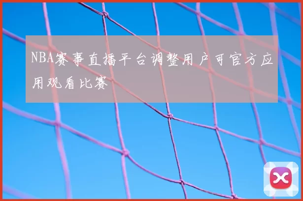 NBA赛事直播平台调整用户可官方应用观看比赛