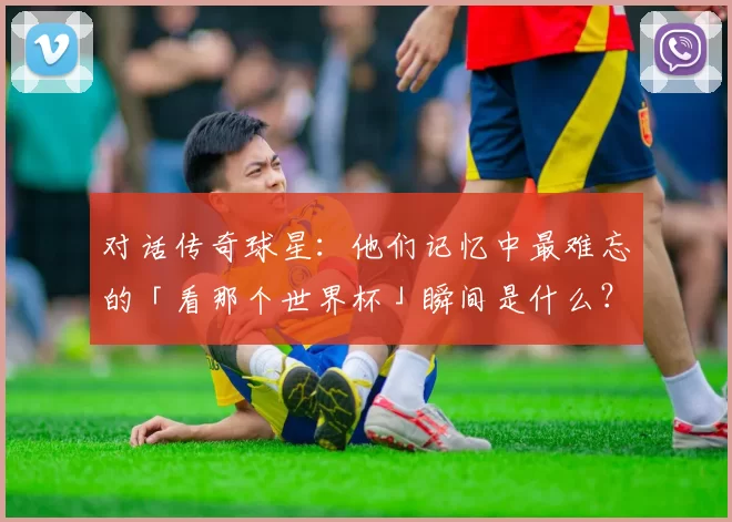 对话传奇球星:他们记忆中最难忘的「看那个世界杯」瞬间是什么?