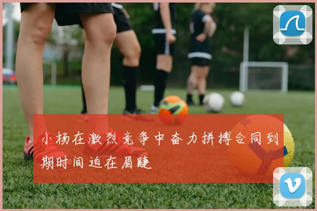 小杨在激烈竞争中奋力拼搏合同到期时间迫在眉睫