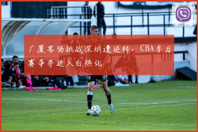 广厦客场挑战深圳遭逆转,CBA季后赛争夺进入白热化