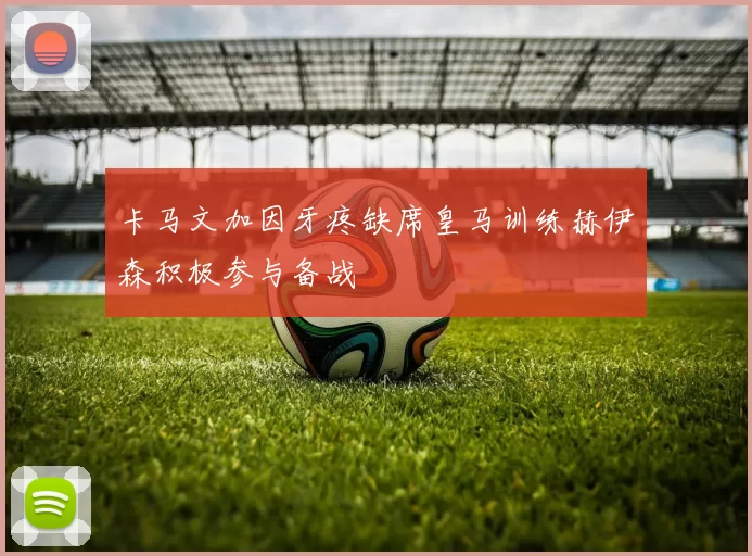 卡马文加因牙疼缺席皇马训练赫伊森积极参与备战