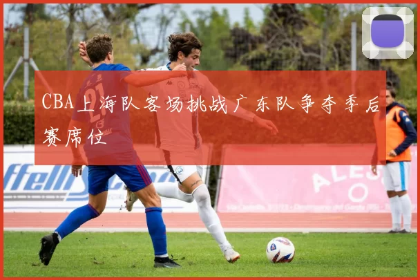 CBA上海队客场挑战广东队争夺季后赛席位