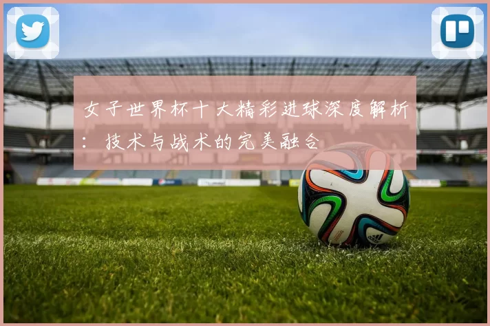女子世界杯十大精彩进球深度解析：技术与战术的完美融合