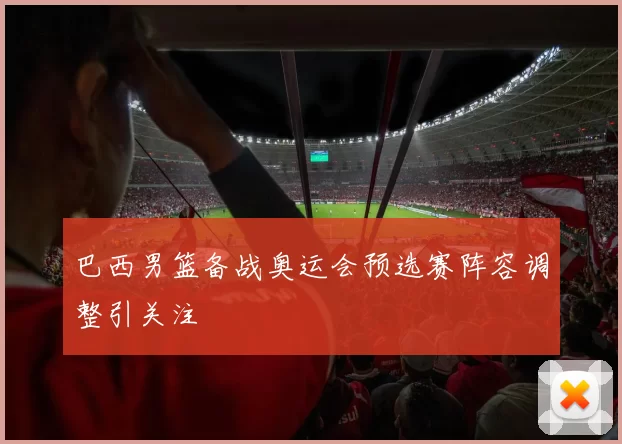 巴西男篮备战奥运会预选赛阵容调整引关注