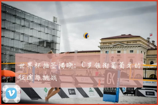 世界杯抽签揭晓:C罗领衔葡萄牙的征途与挑战