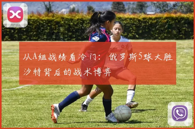 从A组战绩看冷门:俄罗斯5球大胜沙特背后的战术博弈