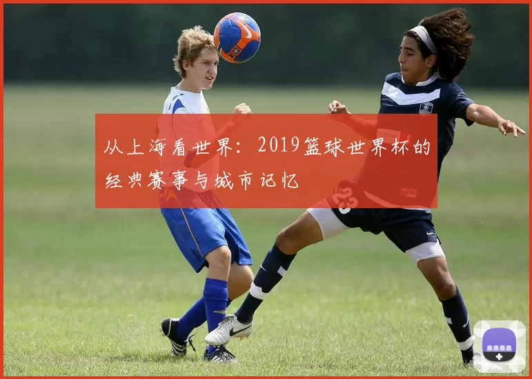 从上海看世界:2019篮球世界杯的经典赛事与城市记忆