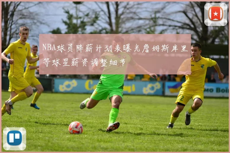 NBA球员降薪计划表曝光詹姆斯库里等球星薪资调整细节