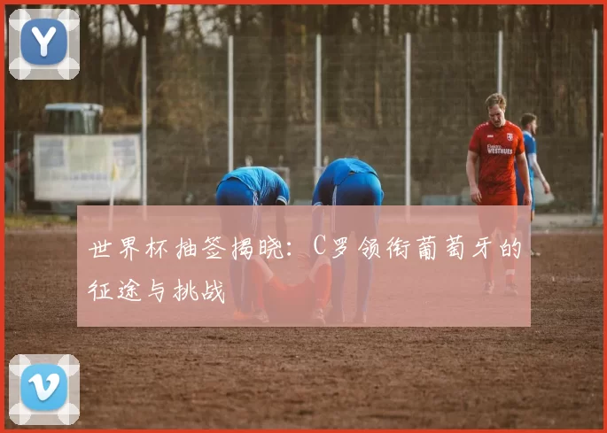 世界杯抽签揭晓:C罗领衔葡萄牙的征途与挑战