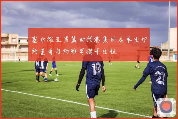 塞尔维亚男篮世预赛集训名单出炉约基奇与约维奇携手出征