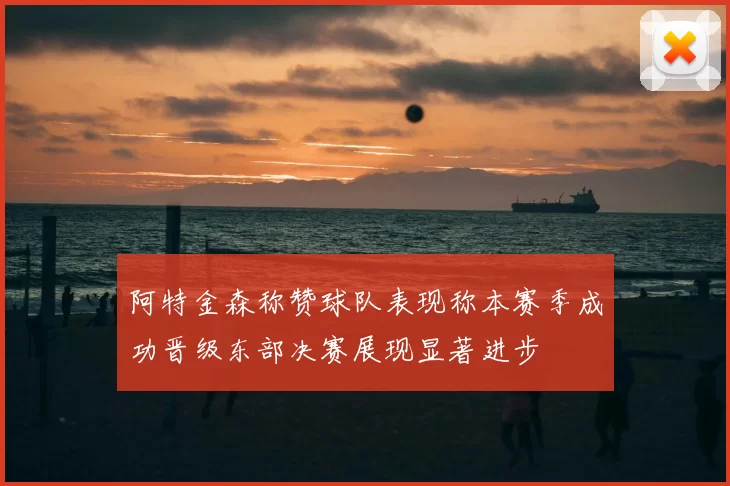 阿特金森称赞球队表现称本赛季成功晋级东部决赛展现显著进步