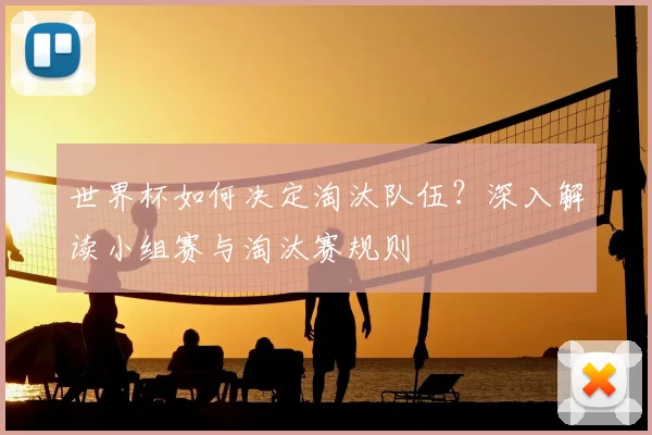世界杯如何决定淘汰队伍?深入解读小组赛与淘汰赛规则