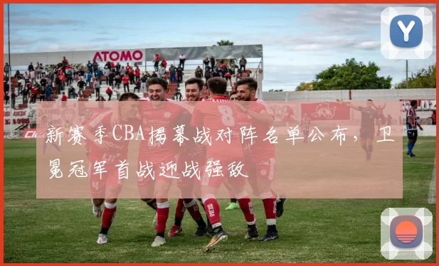 新赛季CBA揭幕战对阵名单公布,卫冕冠军首战迎战强敌