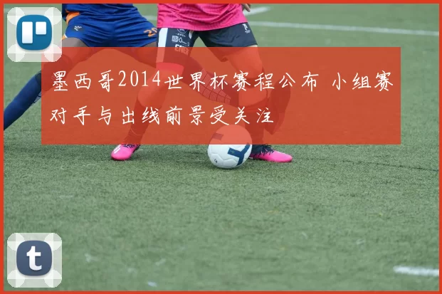 墨西哥2014世界杯赛程公布 小组赛对手与出线前景受关注