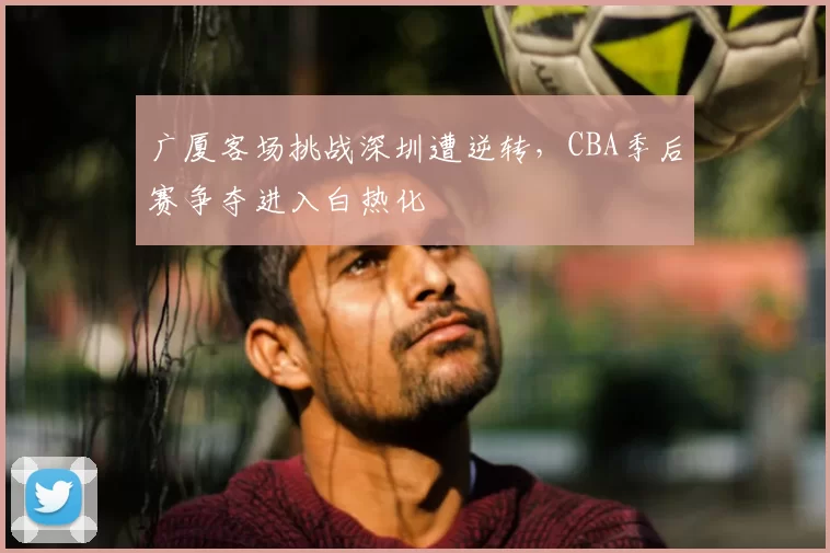 广厦客场挑战深圳遭逆转,CBA季后赛争夺进入白热化