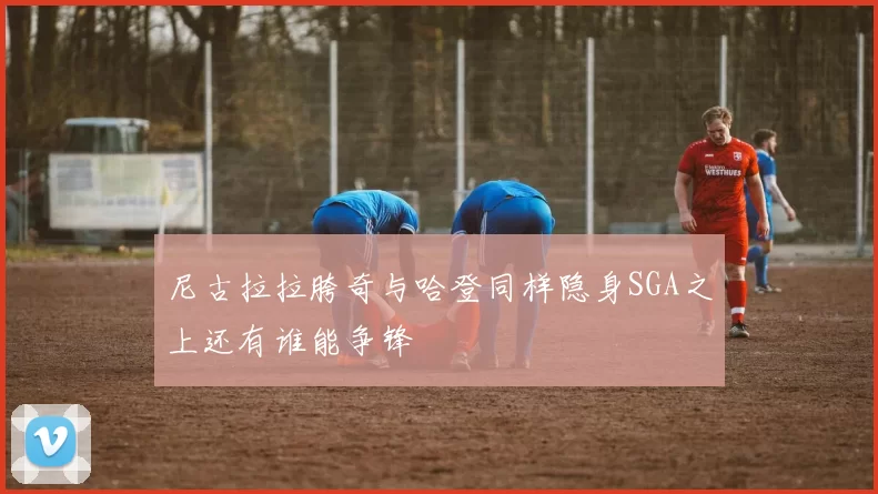 尼古拉拉胯奇与哈登同样隐身SGA之上还有谁能争锋