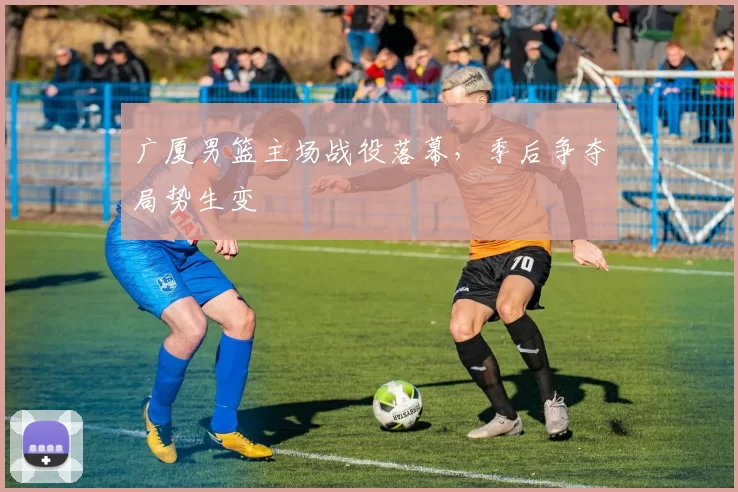 广厦男篮主场战役落幕,季后争夺局势生变