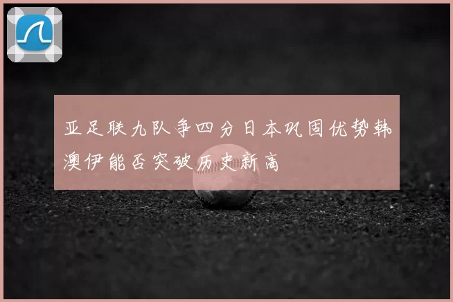 亚足联九队争四分日本巩固优势韩澳伊能否突破历史新高