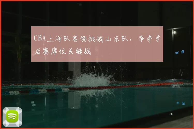CBA上海队客场挑战山东队,争夺季后赛席位关键战