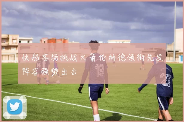快船客场挑战火箭伦纳德领衔先发阵容强势出击